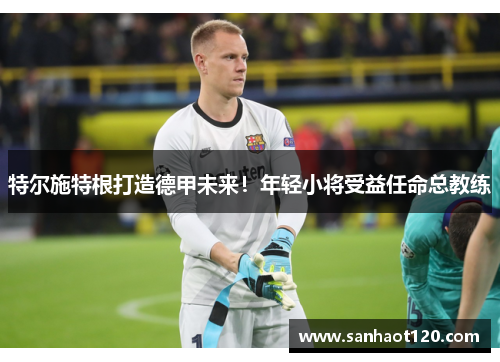 特尔施特根打造德甲未来！年轻小将受益任命总教练